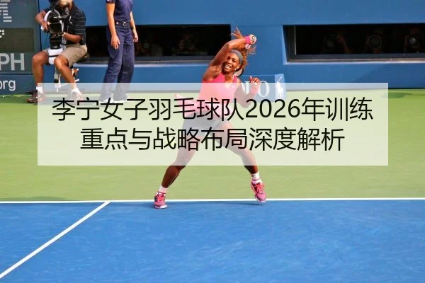 李宁女子羽毛球队2026年训练重点与战略布局深度解析