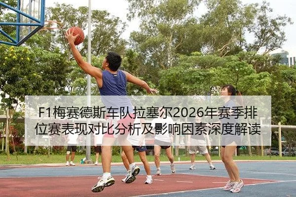 F1梅赛德斯车队拉塞尔2026年赛季排位赛表现对比分析及影响因素深度解读
