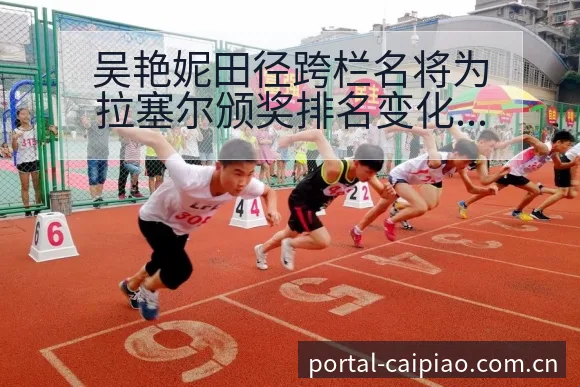 吴艳妮田径跨栏名将为拉塞尔颁奖排名变化与后续走势赛程前瞻 - 500彩票网官方